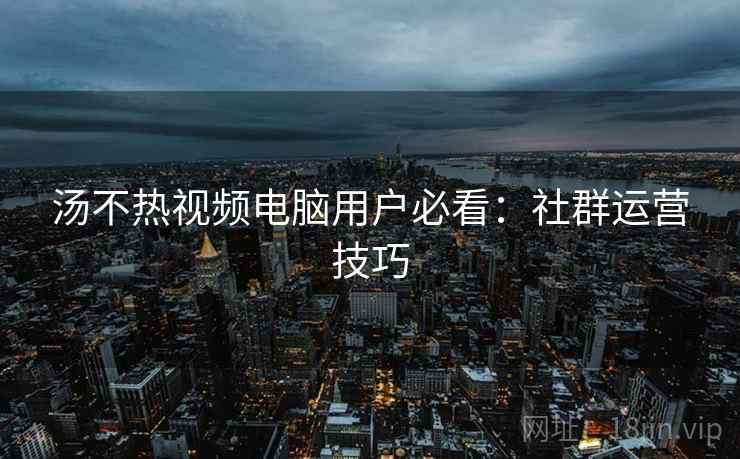 汤不热视频电脑用户必看：社群运营技巧